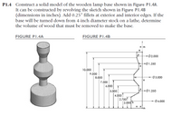 P1.4 Construct a solid model of the wooden lamp base shown in Figure PI.4A.
It can be constructed by revolving the sketch shown in Figure PI.4B
(dimensions in inches). Add 0.25" fillets at exterior and interior edges. If the
base will be turned down from 4-inch diameter stock on a lathe, determine
the volume of wood that must be removed to make the base.
FIGURE PI.4A
FIGURE PI.4B
ーの2.000
ーの1.250
10.000
9.000
8.000
03.000
7.000
6.000
5.000
-Ø1.250
4.000
| 2.750
2.000
Ø4.000
