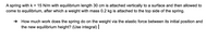 A spring with k = 15 N/m with equilibrium length 30 cm is attached vertically to a surface and then allowed to come to equilibrium, after which a weight with mass 0.2 kg is attached to the top side of the spring.

➔ How much work does the spring do on the weight via the elastic force between its initial position and the new equilibrium height? (Use integral)