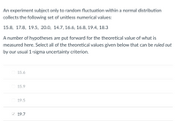 An experiment subject only to random fluctuation within a normal distribution
collects the following set of unitless numerical values:
15.8, 17.8, 19.5, 20.0, 14.7, 16.6, 16.8, 19.4, 18.3
A number of hypotheses are put forward for the theoretical value of what is
measured here. Select all of the theoretical values given below that can be ruled out
by our usual 1-sigma uncertainty criterion.
15.6
15.9
19.5
V 19.7
