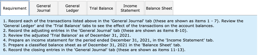 General
Journal
General
Income
Trial Balance
Requirement
Balance Sheet
Ledger
Statement
1. Record each of the transactions listed above in the 'General Journal' tab (these are shown as items 1 - 7). Review the
'General Ledger' and the 'Trial Balance' tabs to see the effect of the transactions on the account balances.
2. Record the adjusting entries in the 'General Journal' tab (these are shown as items 8-10)
3. Review the adjusted 'Trial Balance' as of December 31, 2021
4. Prepare an income statement for the period ended December 31, 2021, in the 'Income Statement' tab
5. Prepare a classified balance sheet ass of December 31, 2021 in the 'Balance Sheet' tab
6. Record the closing entries in the 'General Journal' tab (these are shown as items 11-13).
