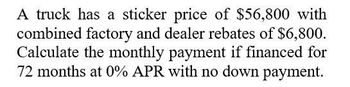 A truck has a sticker price of $56,800 with
combined factory and dealer rebates of $6,800.
Calculate the monthly payment if financed for
72 months at 0% APR with no down payment.