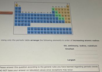 Answered
1A
H
Li Be
2A
4A 5A 6A 7A He
N 0
F Ne
P S C1 Ar
Ge As Se Br Kr
Rb Sr Y Zr Nb Mo Tc Ru Rh Pd Ag Cd In
Sn Sb Te 1 Xe
Cs Ba La Hf Ta W Re Os Ir Pt Au Hg Tl Pb Bi Po At Rn
yok
Fr Ra Ac Rf Ha
Na Mg 3B 4B 5B
K Ca Sc Ti
6B 7B
88
3A
B C
1B 2B A1 Si
BA
Cr Mn Fe Co Ni Cu Zn Ga
Ce Pr Nd Pm Sm Eu Gd Tb Dy Ho Er Tm Yb Lu
Th Pa U Np Pu Am Cm Bk Cf Es Fm Md No Lr
Using only the periodic table arrange the following elements in order of increasing atomic radius:
tin, antimony, iodine, rubidium
Smallest
Largest
Please answer this question according to the general rules you have learned regarding periodic trends.
DO NOT base your answer on tabulated values since exceptions may occur.