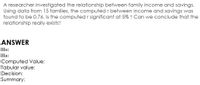 A researcher investigated the relationship between family income and savings.
Using data from 15 families, the computed r between income and savings was
found to be 0.76. Is the computed r significant at 5% ? Can we conclude that the
relationship really exists?
ANSWER
Но:
На:
Computed Value:
Tabular value:
Decision:
Summary:
