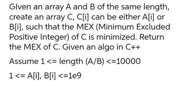 Glven an array A and B of the same length,
create an array C, C[i] can be either A[i] or
B[i], such that the MEX (Minimum Excluded
Positive Integer) of C is minimized. Return
the MEX of C. Given an algo in C++
Assume 1 <= length (A/B) <=10000
1 <= A[i], B[i] <=1e9