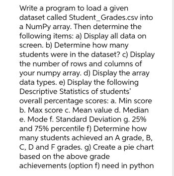 Write a program to load a given
dataset called Student_Grades.csv into
a NumPy array. Then determine the
following items: a) Display all data on
screen. b) Determine how many
students were in the dataset? c) Display
the number of rows and columns of
your numpy array. d) Display the array
data types. e) Display the following
Descriptive Statistics of students'
overall percentage scores: a. Min score
b. Max score c. Mean value d. Median
e. Mode f. Standard Deviation g. 25%
and 75% percentile f) Determine how
many students achieved an A grade, B,
C, D and F grades. g) Create a pie chart
based on the above grade
achievements (option f) need in python