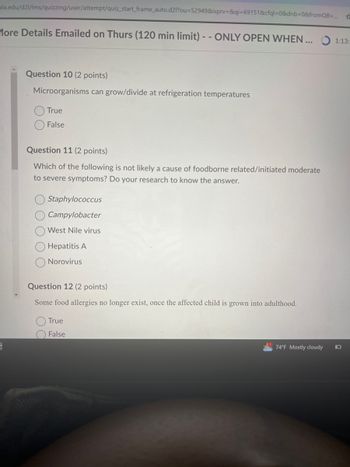 ula.edu/d2l/lms/quizzing/user/attempt/quiz_start_frame_auto.d2l?ou=52949&isprv=&qi=69151&cfql=0&dnb=0&fromQB=
More Details Emailed on Thurs (120 min limit) -- ONLY OPEN WHEN ...
Question 10 (2 points)
Microorganisms can grow/divide at refrigeration temperatures
True
False
Question 11 (2 points)
Which of the following is not likely a cause of foodborne related/initiated moderate
to severe symptoms? Do your research to know the answer.
Staphylococcus
Campylobacter
West Nile virus
Hepatitis A
Norovirus
Question 12 (2 points)
Some food allergies no longer exist, once the affected child is grown into adulthood.
True
False
74°F Mostly cloudy
1:13:
O