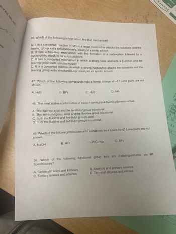 n if the rate will
ase
Nac
2.25 J
2
rans
3WVN
BINVES
31
46. Which of the following is true about the SN2 mechanism?
A. It is a concerted reaction in which a weak nucleophile attacks the substrate and the
leaving group exits simultaneously, ideally in a protic solvent.
B. It has a two-step mechanism with the formation of a carbocation followed by a
nucleophilic attack in an aprotic solvent.
C. It has a concerted mechanism in which a strong base abstracts a ẞ-proton and the
leaving group exits simultaneously.
D. It is a concerted reaction in which a strong nucleophile attacks the substrate and the
leaving group exits simultaneously, ideally in an aprotic solvent.
47. Which of the following compounds has a formal charge of -1? Lone pairs are not
shown.
A. H3O
B. BF4
C. H₂O
D. NH4
48. The most stable conformation of trans-1-tert-butyl-4-fluorocyclohexane has:
A. The fluorine axial and the tert-butyl group equatorial.
B. The tert-butyl group axial and the fluorine group equatorial.
C. Both the fluorine and tert-butyl groups axial.
D. Both the fluorine and tert-butyl groups equatorial.
49. Which of the following molecules acts exclusively as a Lewis Acid? Lone pairs are not
shown.
A. NaOH
B. HCI
C. P(C6H5)3
D. BF3
CH
Sim
Shift
10-13
9-10
5-8.5
6.8
50. Which of the following functional group sets are indistinguishable via IR
Spectroscopy?
A. Carboxylic acids and ketones.
C. Tertiary amines and alkanes.
B. Alcohols and primary amines.
D. Terminal alkynes and nitriles.
l-C