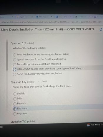 History
×
G akg614 micro
Mail - Kayli Je
×
Google Docs
X
<center> <fo
x
Xavier Un
n.xula.edu/d21/lms/quizzing/user/attempt/quiz_start_frame_auto.d2l?ou=52949&isprv=&qi=69151&cfql=0&dnb=0&fromQB=
More Details Emailed on Thurs (120 min limit) -- ONLY OPEN WHEN...
Question 5 (2 points)
Which of the following is false?
Food intolerances are immunoglobulin-mediated.
I get skin rashes from the food I am allergic to.
Food allergy is immunoglobulin mediated.
40% of USA people think they have some type of food allergy.
Some food allergy may lead to anaphylaxis.
Question 6 (2 points)
Saved
Name the food that causes food allergy the least (rare)?
Shellfish
Milk
Peanuts
Red meat
Legumes
Question 7 (2 points)
TT
74°F Mostly clo