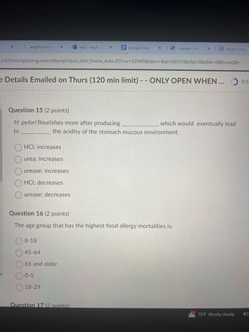 Gakg614 micro
Mail-Kayli J
Google Docs x
<center> <fo ×
Xavier Univer
u/d2l/lms/quizzing/user/attempt/quiz_start_frame_auto.d2l?ou=52949&isprv=&qi=69151&cfql=0&dnb=0&fromQB=...
e Details Emailed on Thurs (120 min limit) -- ONLY OPEN WHEN ...
0:5
Question 15 (2 points)
H. pylori flourishes more after producing
to
which would eventually lead
the acidity of the stomach mucous environment.
HCI; increases
urea; increases
urease; increases
HCI; decreases
urease; decreases
Question 16 (2 points)
The age group that has the highest food allergy mortalities is:
08-18
45-64
65 and older
0-5
18-29
Question 17 (2 points)
73°F Mostly cloudy