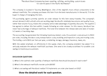 "Nordlund Boat Company has been repairing, refitting, and building custom boats.
for over 60 years in the Pacific Northwest."
The company is located in Tacoma, Washington. One of the engine's most critical components is the
exhaust manifolds. The company purchases this item from the best manufacturers in the world. TJ is the
buyer in charge of managing this item.
TJ's purchasing agent currently submits an order release for this item every 4 weeks. The company's
annual demand is 400 units (2 units per working day). Nordlund's relatively low volume and quality focus,
rather than volume focus, means the company cannot take advantage of quantity discounts. The supplier
has agreed to deliver this item within 1 week following an order release. For this reason, Nordlund has
never had a shortage of exhaust manifolds. The total time between the release date and date of receipt
is 1 week or 5 working days.
The accounting has generated the following inventory-related costs. Procurement costs amount to $300
per order, including the labor costs, transportation costs, receiving and inspection costs, and moving costs.
The holding cost is $200 per item per year, considering storage, damage, insurance, taxes, etc.
With the added emphasis on efficiencies in the supply chain, the company president has asked TJ to
seriously evaluate the exhaust manifolds' purchase. One area to be closely scrutinized for possible cost
savings is inventory procurement.
DISCUSSION QUESTIONS
1. What is the optimal order quantity of exhaust manifolds that should be placed in each order?
2. What is the exhaust manifold's reorder point (ROP)?
3. What cost savings will Nordlund realize if it implements an order plan based on EOQ?
Show the detailed work for each question.