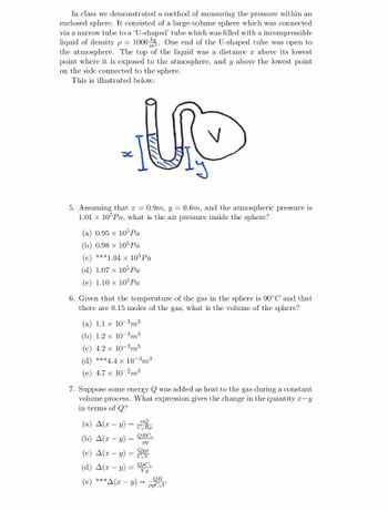 In class we demonstrated a method of measuring the pressure within an
enclosed sphere. It consisted of a large-volume sphere which was connected
via a narrow tube to a 'U-shaped' tube which was filled with a incompressible
liquid of density p = 1000. One end of the U-shaped tube was open to
the atmosphere. The top of the liquid was a distance x above its lowest
point where it is exposed to the atmosphere, and y above the lowest point
on the side connected to the sphere.
This is illustrated below:
5. Assuming that x = 0.9m, y = 0.6m, and the atmospheric pressure is
1.01 x 105 Pa, what is the air pressure inside the sphere?
(a) 0.95 x 105 Pa
(b) 0.98 x 105 Pa
(c) ***1.04 x 105 Pa
(d) 1.07 x 105 Pa
(e) 1.10 x 10° Pa
6. Given that the temperature of the gas in the sphere is 90°C and that
there are 0.15 moles of the gas, what is the volume of the sphere?
(a) 1.1 x 10-3m3
(b) 1.2 x 10-3m³
(c) 4.2 × 10-3m³
(d) ***4.4 x 10-3m³
(e) 4.7 x 10-2m3
7. Suppose some energy Q was added as heat to the gas during a constant
volume process. What expression gives the change in the quantity x-y
in terms of Q?
(a) A(xy) = Re
(b) A(xy) QRC
(c) A(xy) =
pg
Qge
(d) A(x-y) QpC
Vg
(e) ***A(xy) =
QR
pgCV