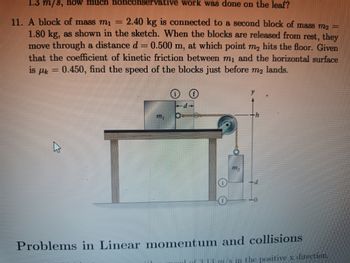 1.3 m/s, how much nonconservative work was done on the leaf?
11. A block of mass mi 2.40 kg is connected to a second block of mass m2 =
1.80 kg, as shown in the sketch. When the blocks are released from rest, they
move through a distance d = 0.500 m, at which point m₂ hits the floor. Given
that the coefficient of kinetic friction between m₁ and the horizontal surface
is Uk 0.450, find the speed of the blocks just before m₂ lands.
=
ww
-d-
m₂
-0
Problems in Linear momentum and collisions
1 of 3 13 m/s in the positive x direction.