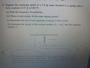 2. Suppose the maximum speed of a 1.9 kg mass attached to a spring with a
force constant of 47 is 0.84 m.
(a) Find the frequency of oscillation.
(b) What is total energy of this mass-spring system?
(c) Determine the size of one quantum of energy in this system.
(d) Assuming the energy of this system satisfies En = nhf, find the quantum
number, n.
A
TESTIN
3. The cathode of a photocell is connected to the negative voltage, the anode to
the positive voltage of the voltage source. The cathode is illuminated with a
light of wavelength 590 mm. The photocurrent stops at voltage 0.23 V. What
is the work function of the cathode metal?