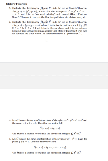 Stoke's Theorem:
2. Evaluate the flux integral curl FdS by use of Stoke's Theorem:
F(x, y, z) = (y², zy, zz), where S is the hemisphere r² + y²+z² = 1,
z0, and is the "outward pointing" unit normal (Hint: First use
Stoke's Theorem to convert the flux integral into a circulation integral).
3. Evaluate the flux integral ffs curl F.ñdS by use of Stoke's Theorem:
F(x, y, z)=(y-z, yz,-12), where S is the five faces of the cube 0<y≤2,
0≤ y ≤2, 0 ≤ z <2 not lying in the zy-plane, and is the outward
pointing unit normal (you may assume that Stoke's Theorem it true even
for surfaces like S for which the parameterization is "piecewise C¹").
1
4. Let C denote the curve of intersection of the sphere r²+y²+2² = a² and
the plane+y+z=0. Consider the vector field
F(x, y, z) = (y, z, z)
Use Stoke's Theorem to evaluate the circulation integral fε F. dc.
5. Let C denote the curve of intersection of the cylinder ²+ y² = 4 and the
plane + 1. Consider the vector field
F(x, y, z) = (y-z, z-1,2-y)
Use Stoke's Theorem to evaluate the circulation integral §. dc.