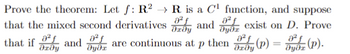 Prove the theorem: Let f: R2 R is a C¹ function, and suppose
that the mixed second derivatives
and
021
მყმ
exist on D. Prove
that if and are continuous at
Əxǝy
ǝyǝx
Р
then (P)
==
Əxǝy
Jyox (P).