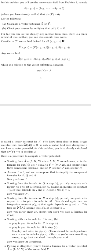 In this problem you will use the same vector field from Problem 2, namely
F(x, y, z) (3ry, 4rz, -3y+6)
(where you have already verified that div(F) = 0).
Do the following:
(a) Calculate a vector potential Ã for F.
(b) Check your answer by verifying that curl(A) F
For (a) you can use the step-by-step method from class. Here is a quick
review of that method; you can also consult class notes.
Consider a C¹ vector field defined for all (z,y,z) R³,
Any vector field
F(z, y, z) = (P(x, y, z), Q(x, y, z), R(x, y, z))
Ã(x, y, z) = (L(x, y, z), M(x, y, z), N(x, y, z))
which is a solution to the vector differential equation
curl(Ã) = F
2
is called a vector potential for F. (We know from class or from Briggs
calculus that div(curl(A)) = 0, so only a vector field with divergence 0
can have a vector potential; for this problem, you have already calculated
that div(F) 0 in problem 2).
Here is a procedure to compute a vector potential:
⚫ Starting from A = (L, M, N) where L, M, N are unknown, write the
formula for curl(A), set it equal to F = (P.Q, R), and separate into
three component formulas: one for P, one for Q, and one for R.
Assume L 0, and use assumption that to simplify the component
formulas for P, Q and R.
Now you know L.
Starting from the formula for Q in step (b), partially integrate with
respect to z to get a formula for N, having an integration constant
f(y,z) that depends on y and z. Assume ƒ(y, z) = 0.
Now you know N.
Starting from the formula for R in step (b), partially integrate with
respect to z to get a formula for M. You should again have an
integration constant g(y, z) that again depends on y and z. This
time do NOT assume that g(y, z) is equal to 0.
Now you partly know M, except you don't yet have a formula for
gly,z).
• Starting with the formula for P in step (b),
-plug in your formulas for N in step (c)
-plug in your formula for M in step (d).
-Simplify and solve for g(y, z). (There should be no dependence
on r in your formula for g(y, z); if there is, you've done something
wrong, so go back and check through your work).
Now you know M completely.
Putting it altogether, you've found a formula for a vector potential
A (L, M, N) of the vector field F.