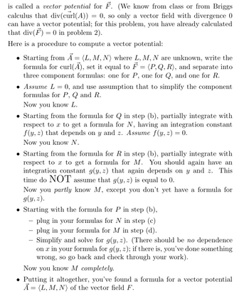 is called a vector potential for F. (We know from class or from Briggs
calculus that div(curl(A)) 0, so only a vector field with divergence 0
=
can have a vector potential; for this problem, you have already calculated
that div(F) = 0 in problem 2).
Here is a procedure to compute a vector potential:
=
Starting from A (L, M, N) where L, M, N are unknown, write the
formula for curl(Ã), set it equal to ♬ = (P,Q,R), and separate into
three component formulas: one for P, one for Q, and one for R.
• Assume L = 0, and use assumption that to simplify the component
formulas for P, Q and R.
Now you know L.
Starting from the formula for Q in step (b), partially integrate with
respect to x to get a formula for N, having an integration constant
f(y, z) that depends on y and z. Assume f(y, z) = 0.
Now you know N.
Starting from the formula for R in step (b), partially integrate with
respect to x to get a formula for M. You should again have an
integration constant g(y, z) that again depends on y and z. This
time do NOT assume that g(y, z) is equal to 0.
Now you partly know M, except you don't yet have a formula for
g(y, z).
Starting with the formula for P in step (b),
-plug in your formulas for N in step (c)
-plug in your formula for M in step (d).
-
Simplify and solve for g(y, z). (There should be no dependence
on x in your formula for g(y, z); if there is, you've done something
wrong, so go back and check through your work).
Now you know M completely.
⚫ Putting it altogether, you've found a formula for a vector potential
A = (L, M, N) of the vector field F.