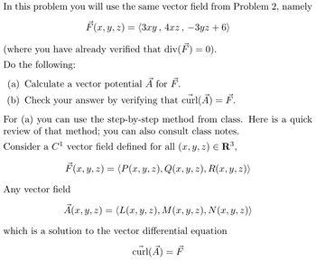 In this problem you will use the same vector field from Problem 2, namely
F(x, y, z) = (3xy, 4xz, -3yz+6)
(where you have already verified that div(F) = 0).
Do the following:
(a) Calculate a vector potential Ā for F.
(b) Check your answer by verifying that curl(A) = F.
For (a) you can use the step-by-step method from class. Here is a quick
review of that method; you can also consult class notes.
Consider a C¹ vector field defined for all (x, y, z) = R³,
F(x, y, z) = (P(x, y, z), Q(x, y, z), R(x, y, z))
Any vector field
A(x, y, z) = (L(x, y, z), M(x, y, z), N(x, y, z))
which is a solution to the vector differential equation
curl(A) = F