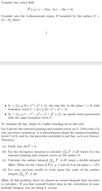 Consider the vector field
F(x, y, z)=(3xy, 4x2, -3yz+6)
Consider also the 3-dimensional region D bounded by the surface S
S₁US₂ where
1
=
• S₁ = {(x, y, 0) | x² + y² ≤ 1}, the unit disc in the plane z = 0, with
boundary circle C = {(x, y, 0) | x² + y² = 1}.
S₂ = {(x, y, 1x2 − y²) | x² + y² ≤ 1}, an upside down paraboloid
with the same boundary circle C.
To visualize all this, think of a bullet standing on its flat end.
Let n denote the outward pointing unit normal vector on S. (Note that ñ is
only piecewise continuous: it is discontinuous along the common boundary
circle C of S₁ and S2; but piecewise continuity is just fine, as it is in Green's
Theorem).
(a) Verify that divF = 0.
(b) Use the divergence theorem to calculate JJ FdS where n is the
outward pointing unit normal vector on the surface S.
(c) Calculate the surface integral ffs, F.ñ dS using a double integral
(Hint: What are the values of F(x, y, z) and of n on the plane z = 0?)
(d) Use your previous results to write down the value of the surface
integral f√s, F. ñ ds.
(Hint: In this problem, there are almost no actual integrals that you have
to calculate. If you find yourself buried deep in the calculation of some
multiple integral, you are doing it wrong).