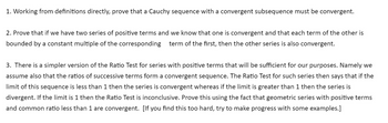 1. Working from definitions directly, prove that a Cauchy sequence with a convergent subsequence must be convergent.
2. Prove that if we have two series of positive terms and we know that one is convergent and that each term of the other is
bounded by a constant multiple of the corresponding term of the first, then the other series is also convergent.
3. There is a simpler version of the Ratio Test for series with positive terms that will be sufficient for our purposes. Namely we
assume also that the ratios of successive terms form a convergent sequence. The Ratio Test for such series then says that if the
limit of this sequence is less than 1 then the series is convergent whereas if the limit is greater than 1 then the series is
divergent. If the limit is 1 then the Ratio Test is inconclusive. Prove this using the fact that geometric series with positive terms
and common ratio less than 1 are convergent. [If you find this too hard, try to make progress with some examples.]