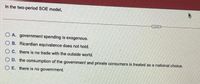 In the two-period SOE model,
O A. government spending is exogenous.
O B. Ricardian equivalence does not hold.
O C. there is no trade with the outside world.
O D. the consumption of the government and private consumers is treated as a national choice.
O E. there is no government.
