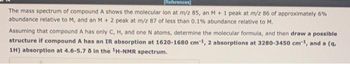 [References]
The mass spectrum of compound A shows the molecular lon at m/z 85, an M + 1 peak at m/z 86 of approximately 6%
abundance relative to M, and an M + 2 peak at m/z 87 of less than 0.1% abundance relative to M.
Assuming that compound A has only C, H, and one N atoms, determine the molecular formula, and then draw a possible.
structure if compound A has an IR absorption at 1620-1680 cm 1, 2 absorptions at 3280-3450 cm¹, and a (q,
1H) absorption at 4.6-5.7 8 in the ¹H-NMR spectrum.
