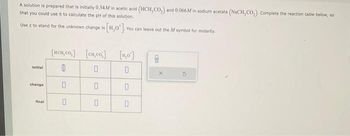 A solution is prepared that is initially 0.34M in acetic acid (HCH,CO,) and 0.066M in sodium acetate (NaCH, CO₂). Complete the reaction table below, so
that you could use it to calculate the pH of this solution.
Use x to stand for the unknown change in [H0] You can leave out the M symbol for molarity
Initial
change
final
[HCH,Co,]
0
0
0
[cu,co]
0
0
0
[₂0]
0
0
0
8
X