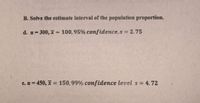 B. Solve the estimate interval of the population proportion.
d. n 300, x = 100,95% confidence, s = 2.75
%3D
e. n = 450, x = 150,99% confidence level s = 4.72
%3D
