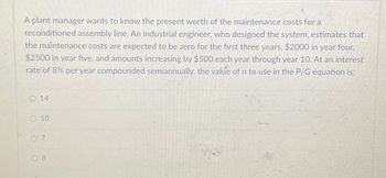 A plant manager wants to know the present worth of the maintenance costs for a
reconditioned assembly line. An industrial engineer, who designed the system, estimates that
the maintenance costs are expected to be zero for the first three years, $2000 in year four,
$2500 in year five, and amounts increasing by $500 each year through year 10. At an interest
rate of 8% per year compounded semiannually, the value of n to use in the P/G equation is:
O 14
O 10
07
7
08