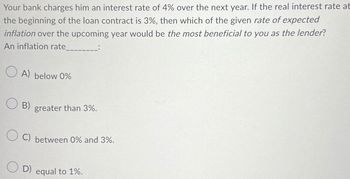 Your bank charges him an interest rate of 4% over the next year. If the real interest rate at
the beginning of the loan contract is 3%, then which of the given rate of expected
inflation over the upcoming year would be the most beneficial to you as the lender?
An inflation rate
OA) below 0%
B) greater than 3%.
OC) between 0% and 3%.
D) equal to 1%.