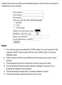 Create Form.html according to the following figure. Fill in the form and add a
screenshot to your answer.
First name:
Last name:
Password:
Choose your favorite Web language:
Ο ΗTΜL
CSS
JavaScript
Select your favorite color:
Birthday: mm/ dd/yyyy
Enter your email:
Level (between 3 and 8):
Submit
Notes:
1. You must to copy and paste the "HTML script" as your answer for this
question. DON'T take screen shot for your HTML script. It must be
editable script.
2. Take a screen shot for your filled form and paste it as a part of your
answer.
3. The password should be obscured so that it cannot be read.
4. The email field should be automatically validated to ensure it is a
properly formatted e-mail address.
5. The level should accept only a number between 3 and 8
6. The submit button submits the form to Ex1.php
