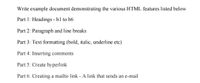 Write example document demonstrating the various HTML features listed below
Part 1: Headings - h1 to h6
Part 2: Paragraph and line breaks
Part 3: Text formatting (bold, italic, underline etc)
Part 4: Inserting comments
Part 5: Create hyperlink
Part 6: Creating a mailto link - A link that sends an e-mail
