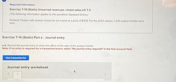 Required information
Exercise 7-14 (Static) Unearned revenues-ticket sales LO 7-3
[The following information applies to the questions displayed below]
Kirkland Theater sells season tickets for six events at a price of $378. For the 2022 season, 1,200 season tickets were
sold.
Exercise 7-14 (Static) Part a-Journal entry
a-2. Record the journal entry to show the effect of the sale of the season tickets.
Note: If no entry is required for a transaction/event, select "No journal entry required" in the first account field.
View transaction list
Journal entry worksheet
S