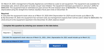 On March 31, 2021, management of Quality Appliances committed to a plan to sell equipment. The equipment was available for
immediate sale, and an active plan to locate a buyer was initiated. The equipment had been purchased on January 1, 2019, for
$980,000. The equipment had an estimated six-year service life and residual value of $200,000. The equipment was being
depreciated using the straight-line method. Quality's fiscal year ends on December 31.
Required:
1. Calculate the equipment's book value as of March 31, 2021 (Hint: Depreciation for 2021 would include up to March 31).
2. By December 31, 2021, the equipment has not been sold, but management expects that it will be sold in 2022 for $654,000. For
what amount is the equipment reported in the December 31, 2021, balance sheet?
Complete this question by entering your answers in the tabs below.
Required 1 Required 2
Calculate the equipment's book value as of March 31, 2021. (Hint: Depreciation for 2021 would include up to March 31)
Book value as of March 31, 2021
< Required 1
Required 2 >