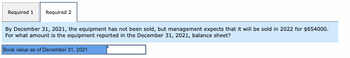 Required 1 Required 2
By December 31, 2021, the equipment has not been sold, but management expects that it will be sold in 2022 for $654000.
For what amount is the equipment reported in the December 31, 2021, balance sheet?
Book value as of December 31, 2021