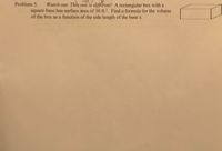 Problem 5.
Watch out: This one is different! A rectangular box with a
square base has surface area of 30 ft.?. Find a formula for the volume
of the box as a function of the side length of the base x.
