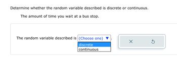 Determine whether the random variable described is discrete or continuous.
The amount of time you wait at a bus stop.
The random variable described is (Choose one)
discrete
continuous
X
Ś