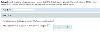 College bound: A national college researcher reported that 68% of students who graduated from high school in 2012 enrolled in
college. Thirty two high school graduates are sampled. Round the answers to four decimal places.
Part: 0 / 4
Part 1 of 4
(a) What is the probability that exactly 20 of them enroll in college?
The probability that exactly 20 of them enroll in college is
X