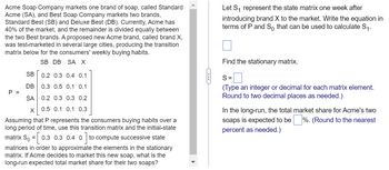 Acme Soap Company markets one brand of soap, called Standard
Acme (SA), and Best Soap Company markets two brands,
Standard Best (SB) and Deluxe Best (DB). Currently, Acme has
40% of the market, and the remainder is divided equally between
the two Best brands. A proposed new Acme brand, called brand X,
was test-marketed in several large cities, producing the transition
matrix below for the consumers' weekly buying habits.
SB DB SA X
SB
0.2 0.3 0.4 0.1
DB
0.3 0.5 0.1 0.1
P =
SA
0.2 0.3 0.3 0.2
X 0.5 0.1 0.1 0.3
Assuming that P represents the consumers buying habits over a
long period of time, use this transition matrix and the initial-state
matrix So = [0.3 0.3 0.4 0 ] to compute successive state
matrices in order to approximate the elements in the stationary
matrix. If Acme decides to market this new soap, what is the
long-run expected total market share for their two soaps?
Let S₁ represent the state matrix one week after
introducing brand X to the market. Write the equation in
terms of P and So that can be used to calculate S₁.
Find the stationary matrix.
S=
(Type an integer or decimal for each matrix element.
Round to two decimal places as needed.)
In the long-run, the total market share for Acme's two
soaps is expected to be %. (Round to the nearest
percent as needed.)