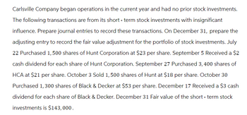 Carlsville Company began operations in the current year and had no prior stock investments.
The following transactions are from its short-term stock investments with insignificant
influence. Prepare journal entries to record these transactions. On December 31, prepare the
adjusting entry to record the fair value adjustment for the portfolio of stock investments. July
22 Purchased 1, 500 shares of Hunt Corporation at $23 per share. September 5 Received a $2
cash dividend for each share of Hunt Corporation. September 27 Purchased 3, 400 shares of
HCA at $21 per share. October 3 Sold 1,500 shares of Hunt at $18 per share. October 30
Purchased 1,300 shares of Black & Decker at $53 per share. December 17 Received a $3 cash
dividend for each share of Black & Decker. December 31 Fair value of the short-term stock
investments is $143,000.