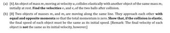 (a) [6] An object of mass m₁ moving at velocity u₁ collides elastically with another object of the same mass m₁
initially at rest. Find the velocities v₁ and v₂ of the two balls after collision.
(b) [8] Two objects of masses m₁ and m² are moving along the same line. They approach each other with
equal and opposite momenta so that the total momentum is zero. Show that, if the collision is elastic,
the final speed of each object must be the same as its initial speed. [Remark: The final velocity of each
object is not the same as its initial velocity, however.]