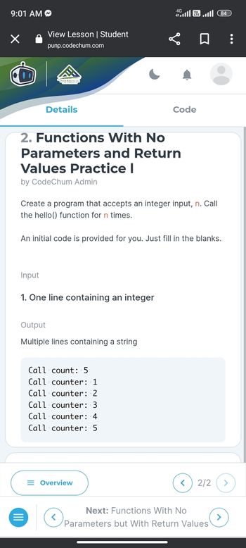 9:01 AM
×
View Lesson | Student
punp.codechum.com
Details
2. Functions With No
Parameters and Return
Values Practice I
by CodeChum Admin
Create a program that accepts an integer input, n. Call
the hello() function for n times.
Input
1. One line containing an integer
An initial code is provided for you. Just fill in the blanks.
Output
Multiple lines containing a string
Call count: 5
Call counter: 1
Call counter: 2
Call counter: 3
Call counter: 4
Call counter: 5
( 84 اس اس
Code
= Overview
<
2/2
Next: Functions With No
Parameters but With Return Values
>
>
: