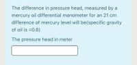 The difference in pressure head, measured by a
mercury oil differential manometer for an 21 cm
difference of mercury level will be(specific gravity
of oil is =0.8)
The pressure head in meter
