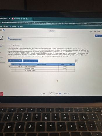 Help
Save & Exit
ezto.mheducation.com/ext/map/index.html?_con=con&external_browser=0&launchUrl=https%253A%252F%252Flms.mheducation.com%252Fmghmiddleware%252...
3-RA1 - Princi x
M Question 2 - CV 12.5 - Conne x
+
Fube Maps
Translate
News
2.5 i
2
Required information
Saved
t2 of 3
ts
Knowledge Check 01
J. Morgan and M. Halsted are partners who share income and loss in a 3:1 ratio. After several unprofitable periods, the two partners
decided to liquidate their partnership. The current period's income or loss is closed to the partners' capital accounts according to the
sharing agreement. Immediately before liquidation, the partnership balance sheet shows: land, $100,000; accounts payable, $80,000;
J. Morgan, Capital, $15,000; and M. Halsted, Capital, $5,000. On January 15, the land was sold for $110,000 cash. On January 16, the
partnership settled its liabilities. On January 31, the remaining cash was distributed to the partners. Prepare the January 15 journal
entry for the partnership to record the allocation of the gain or loss from liquidation to the partners.
eBook
Print
View transaction list
View journal entry worksheet
eferences
No
Date
General Journal
1
Jan 15
Gain from liquidation
J. Morgan, Capital
M. Halstead, Capital
Mc
Graw
HALF
2
*
W
80
Q
F3
Debit
Credit
10,000
15,000
< Prev
2 3
of 3
95
%
54
#3
6
27
&
Next >
Check my
F7
114
FB
DD
F9
F10
E
R
T
Y
U
כ
8
9
0
0
P
F11
GE