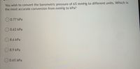 You wish to convert the barometric pressure of 65 mmHg to different units. Which is
the most accurate conversion from mmHg to kPa?
O 0.77 kPa
0.63 kPa
8.6 kPa
O 8.9 kPa
O 0.65 kPa
