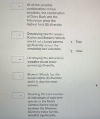 Of all the possible
combinations of two
woodlots, the combination
of Dairy Bush and the
Arboretum gives the
highest beta (B) diversity.
Destroying North Campus
Ravine and Brown's Woods
would not change gamma
(g) diversity across the
remaining two woodlots.
1. True
2. False
Destroying the Arboretum
woodlot would lower
gamma (g) diversity.
Brown's Woods has the
lowest alpha (x) diversity
and it is also the most
uneven.
Doubling the total number
of individuals of each tree
species in the North
Campus Ravine would
increase the Shannon
Diversity Index for this
woodlot significantly.
>
