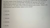 You want a bottle of fresh Toronto air. You take glass bottle to the city and pump as
much of the air as you can into the bottle. You block the opening of the bottle to
keep all of that wonderful air inside, using a stick that has flat circular end with
radius of 8.92 mm. You apply a force of 56 N to hold the stick in place. What is the
excess pressure inside the bottle, relative to the outside?
O 327 kPa
O 140 kPa
101 kPa
O 224 kPa
O 56 kPa
