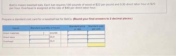 BatCo makes baseball bats. Each bat requires 1.00 pounds of wood at $22 per pound and 0.30 direct labor hour at $20
per hour. Overhead is assigned at the rate of $40 per direct labor hour.
Prepare a standard cost card for a baseball bat for BatCo. (Round your final answers to 2 decimal places.)
Standard cost
per unit
Inputs
Direct materials
Direct labor
Overhead
Standard quantity or hours
pounds
DLH
DLH
Standard price
or rate