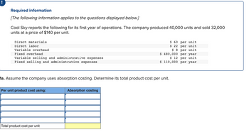 Required information
[The following information applies to the questions displayed below.]
Cool Sky reports the following for its first year of operations. The company produced 40,000 units and sold 32,000
units at a price of $140 per unit.
Direct materials
Direct labor
Variable overhead
Fixed overhead
Variable selling and administrative expenses
Fixed selling and administrative expenses
1a. Assume the company uses absorption costing. Determine its total product cost per unit.
Per unit product cost using:
Total product cost per unit
$ 60 per unit
$ 22 per unit
$8 per unit
$ 480,000 per year
$ 12 per unit
$ 110,000 per year
Absorption costing