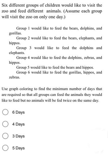 Six different groups of children would like to visit the
zoo and feed different animals. (Assume each group
will visit the zoo on only one day.)
Group 1 would like to feed the bears, dolphins, and
gorillas.
Group 2 would like to feed the bears, elephants, and
hippos.
Group 3 would like to feed the dolphins and
elephants.
Group 4 would like to feed the dolphins, zebras, and
hippos.
Group 5 would like to feed the bears and hippos.
Group 6 would like to feed the gorillas, hippos, and
zebras.
Use graph coloring to find the minimum number of days that
are required so that all groups can feed the animals they would
like to feed but no animals will be fed twice on the same day.
O 6 Days
O 4 Days
O 3 Days
O 5 Days